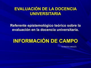EVALUACIÓN DE LA DOCENCIA
        UNIVERSITARIA

Referente epistemológico teórico sobre la
 evaluación en la docencia universitaria.


 INFORMACIÓN DE CAMPO
                             PATRICIO URGILÉS
 