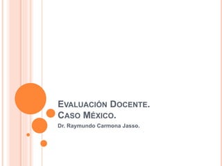 EVALUACIÓN DOCENTE.
CASO MÉXICO.
Dr. Raymundo Carmona Jasso.
 