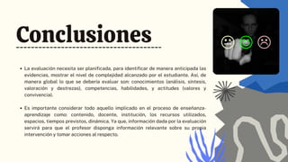 Conclusiones
La evaluación necesita ser planificada, para identificar de manera anticipada las
evidencias, mostrar el nivel de complejidad alcanzado por el estudiante. Así, de
manera global lo que se debería evaluar son: conocimientos (análisis, síntesis,
valoración y destrezas), competencias, habilidades, y actitudes (valores y
convivencia).
Es importante considerar todo aquello implicado en el proceso de enseñanza-
aprendizaje como: contenido, docente, institución, los recursos utilizados,
espacios, tiempos previstos, dinámica. Ya que, información dada por la evaluación
servirá para que el profesor disponga información relevante sobre su propia
intervención y tomar acciones al respecto.
 