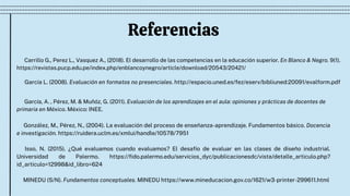 Referencias
Carrillo G., Perez L., Vasquez A., (2018). El desarrollo de las competencias en la educación superior. En Blanco & Negro. 9(1).

https://revistas.pucp.edu.pe/index.php/enblancoynegro/article/download/20543/20421/
González, M., Pérez, N., (2004). La evaluación del proceso de enseñanza-aprendizaje. Fundamentos básico. Docencia
e investigación. https://ruidera.uclm.es/xmlui/handle/10578/7951
Isso, N. (2015). ¿Qué evaluamos cuando evaluamos? El desafío de evaluar en las clases de diseño industrial.
Universidad de Palermo. https://fido.palermo.edu/servicios_dyc/publicacionesdc/vista/detalle_articulo.php?
id_articulo=12998&id_libro=624
MINEDU (S/N). Fundamentos conceptuales. MINEDU https://www.mineducacion.gov.co/1621/w3-printer-299611.html
García L. (2008). Evaluación en formatos no presenciales. http://espacio.uned.es/fez/eserv/bibliuned:20091/evalform.pdf
García, A. , Pérez, M. & Muñóz, G. (2011). Evaluación de los aprendizajes en el aula: opiniones y prácticas de docentes de

primaria en México. México: INEE.
 
