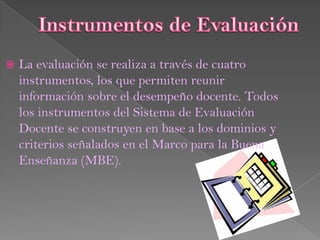    La evaluación se realiza a través de cuatro
    instrumentos, los que permiten reunir
    información sobre el desempeño docente. Todos
    los instrumentos del Sistema de Evaluación
    Docente se construyen en base a los dominios y
    criterios señalados en el Marco para la Buena
    Enseñanza (MBE).
 