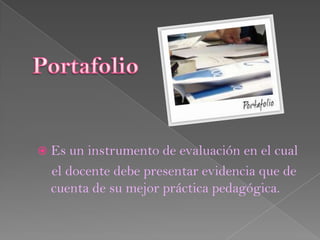  Es un instrumento de evaluación en el cual
 el docente debe presentar evidencia que de
 cuenta de su mejor práctica pedagógica.
 