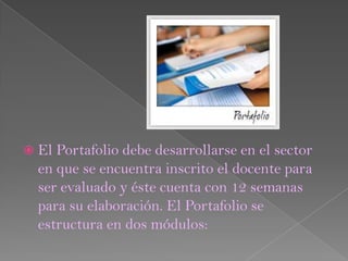  El Portafolio debe desarrollarse en el sector
  en que se encuentra inscrito el docente para
  ser evaluado y éste cuenta con 12 semanas
  para su elaboración. El Portafolio se
  estructura en dos módulos:
 