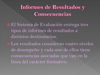  El Sistema de Evaluación entrega tres
  tipos de informes de resultados a
  distintos destinatarios.
 Los resultados consideran cuatro niveles
  de desempeño y cada uno de ellos tiene
  consecuencias asociadas que van en la
  línea del carácter formativo.
 