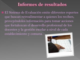  El Sistema de Evaluación emite diferentes reportes
  que buscan retroalimentar a quienes los reciben,
  proveyéndoles información para tomar acciones
  que fortalezcan el desarrollo profesional de los
  docentes y la gestión escolar a nivel de cada
  establecimiento y comuna.
 