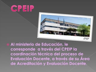    Al ministerio de Educación, le
    corresponde a través del CPEIP la
    coordinación técnica del proceso de
    Evaluación Docente, a través de su Área
    de Acreditación y Evaluación Docente.
 