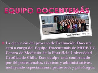    La ejecución del proceso de Evaluación Docente
    está a cargo del Equipo Docentemás de MIDE UC,
    Centro de Medición de la Pontificia Universidad
    Católica de Chile. Este equipo está conformado
    por 36 profesionales, técnicos y administrativos,
    incluyendo especialmente profesores y psicólogos.
 