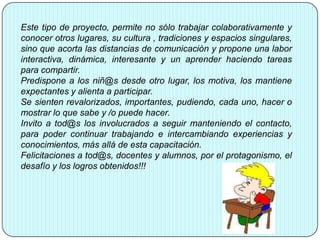 Este tipo de proyecto, permite no sólo trabajar colaborativamente y
conocer otros lugares, su cultura , tradiciones y espacios singulares,
sino que acorta las distancias de comunicación y propone una labor
interactiva, dinámica, interesante y un aprender haciendo tareas
para compartir.
Predispone a los niñ@s desde otro lugar, los motiva, los mantiene
expectantes y alienta a participar.
Se sienten revalorizados, importantes, pudiendo, cada uno, hacer o
mostrar lo que sabe y /o puede hacer.
Invito a tod@s los involucrados a seguir manteniendo el contacto,
para poder continuar trabajando e intercambiando experiencias y
conocimientos, más allá de esta capacitación.
Felicitaciones a tod@s, docentes y alumnos, por el protagonismo, el
desafío y los logros obtenidos!!!
 