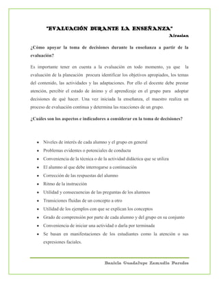 Daniela Guadalupe Zamudio Paredes
“EVALUACIÓN DURANTE LA ENSEÑANZA”
Airasian
¿Cómo apoyar la toma de decisiones durante la enseñanza a partir de la
evaluación?
Es importante tener en cuenta a la evaluación en todo momento, ya que la
evaluación de la planeación procura identificar los objetivos apropiados, los temas
del contenido, las actividades y las adaptaciones. Por ello el docente debe prestar
atención, percibir el estado de ánimo y el aprendizaje en el grupo para adoptar
decisiones de qué hacer. Una vez iniciada la enseñanza, el maestro realiza un
proceso de evaluación continua y determina las reacciones de un grupo.
¿Cuáles son los aspectos e indicadores a considerar en la toma de decisiones?
Niveles de interés de cada alumno y el grupo en general
Problemas evidentes o potenciales de conducta
Conveniencia de la técnica o de la actividad didáctica que se utiliza
El alumno al que debe interrogarse a continuación
Corrección de las respuestas del alumno
Ritmo de la instrucción
Utilidad y consecuencias de las preguntas de los alumnos
Transiciones fluidas de un concepto a otro
Utilidad de los ejemplos con que se explican los conceptos
Grado de comprensión por parte de cada alumno y del grupo en su conjunto
Conveniencia de iniciar una actividad o darla por terminada
Se basan en manifestaciones de los estudiantes como la atención o sus
expresiones faciales.
 