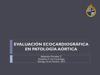 EVALUACIÓN ECOCARDIOGRÁFICA
    EN PATOLOGÍA AÓRTICA
           Alejandro Paredes C.
         Residente 2º año Cardiología
        Santiago, 16 de Octubre , 2012
 