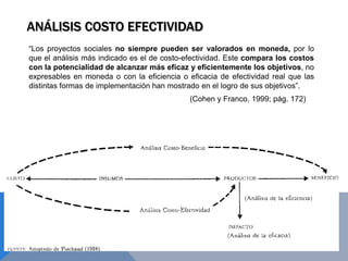 ANÁLISIS COSTO EFECTIVIDAD
“Los proyectos sociales no siempre pueden ser valorados en moneda, por lo
que el análisis más indicado es el de costo-efectividad. Este compara los costos
con la potencialidad de alcanzar más eficaz y eficientemente los objetivos, no
expresables en moneda o con la eficiencia o eficacia de efectividad real que las
distintas formas de implementación han mostrado en el logro de sus objetivos”.
(Cohen y Franco, 1999; pág. 172)
 