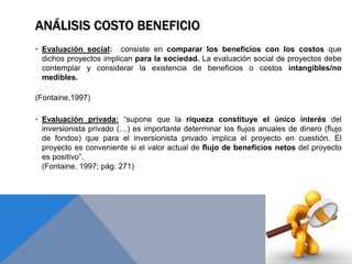 ANÁLISIS COSTO BENEFICIO
• Evaluación social: consiste en comparar los beneficios con los costos que
dichos proyectos implican para la sociedad. La evaluación social de proyectos debe
contemplar y considerar la existencia de beneficios o costos intangibles/no
medibles.
(Fontaine,1997)
• Evaluación privada: “supone que la riqueza constituye el único interés del
inversionista privado (…) es importante determinar los flujos anuales de dinero (flujo
de fondos) que para el inversionista privado implica el proyecto en cuestión. El
proyecto es conveniente si el valor actual de flujo de beneficios netos del proyecto
es positivo”.
(Fontaine, 1997; pág. 271)
 