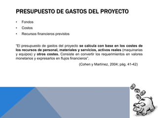 PRESUPUESTO DE GASTOS DEL PROYECTO
• Fondos
• Costos
• Recursos financieros previstos
“El presupuesto de gastos del proyecto se calcula con base en los costes de
los recursos de personal, materiales y servicios, activos reales (maquinarias
y equipos) y otros costes. Consiste en convertir los requerimientos en valores
monetarios y expresarlos en flujos financieros”.
(Cohen y Martínez, 2004; pág. 41-42)
 