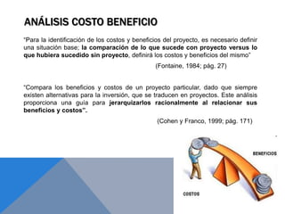 ANÁLISIS COSTO BENEFICIO
“Para la identificación de los costos y beneficios del proyecto, es necesario definir
una situación base; la comparación de lo que sucede con proyecto versus lo
que hubiera sucedido sin proyecto, definirá los costos y beneficios del mismo”
(Fontaine, 1984; pág. 27)
“Compara los beneficios y costos de un proyecto particular, dado que siempre
existen alternativas para la inversión, que se traducen en proyectos. Este análisis
proporciona una guía para jerarquizarlos racionalmente al relacionar sus
beneficios y costos”.
(Cohen y Franco, 1999; pág. 171)
 