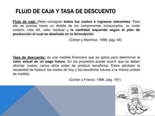 FLUJO DE CAJA Y TASA DE DESCUENTO
Flujo de caja: Debe consignar todos los costos e ingresos relevantes. Para
ello es preciso hacer un detalle de los componentes involucrados, su costo
unitario, vida útil, valor residual y la cantidad requerida según el plan de
producción el cual es diseñado en la formulación
(Cohen y Martínez, 1999; pág. 44)
Tasa de descuento: es una medida financiera que se aplica para determinar el
valor actual de un pago futuro. En los proyectos puede ocurrir que se deben
afrontar costos, varios años antes de producir beneficios. Estos plantean la
necesidad de traducir los costos de hoy y los beneficios futuros a la misma unidad
de medida.
(Cohen y Franco, 1996, pág. 191)
 
