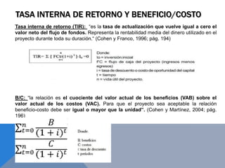 TASA INTERNA DE RETORNO Y BENEFICIO/COSTO
Tasa interna de retorno (TIR): “es la tasa de actualización que vuelve igual a cero el
valor neto del flujo de fondos. Representa la rentabilidad media del dinero utilizado en el
proyecto durante toda su duración.“ (Cohen y Franco, 1996; pág. 194)
B/C: “la relación es el cuociente del valor actual de los beneficios (VAB) sobre el
valor actual de los costos (VAC). Para que el proyecto sea aceptable la relación
beneficio-costo debe ser igual o mayor que la unidad”. (Cohen y Martínez, 2004; pág.
196)
 
