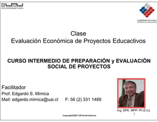 Clase
    Evaluación Económica de Proyectos Educactivos


  CURSO INTERMEDIO DE PREPARACIÓN y EVALUACIÓN
              SOCIAL DE PROYECTOS


Facilitador
Prof. Edgardo S. Mimica
Mail: edgardo.mimica@uai.cl     F: 56 (2) 331 1489

                                                                 Ing. DPA. MPP. Ph.D (c)
                              Copyright©2007 CRI South-America
                                                                            1
 