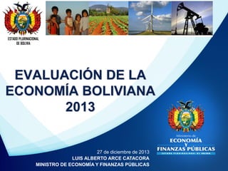 ESTADO PLURINACIONAL
DE BOLIVIA

EVALUACIÓN DE LA
ECONOMÍA BOLIVIANA
2013

27 de diciembre de 2013
LUIS ALBERTO ARCE CATACORA
MINISTRO DE ECONOMÍA Y FINANZAS PÚBLICAS

 