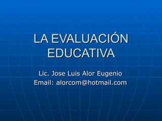 LA EVALUACIÓN EDUCATIVA Lic. Jose Luis Alor Eugenio Email: alorcom@hotmail.com 