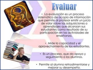• La evaluación es un proceso
 sistemático de acopio de información
 que permite al profesor emitir un juicio
    de valor sobre las adquisiciones o
      aprendizajes que alcanzan sus
    estudiantes como resultado de su
   participación en las actividades de
               enseñanza.

     • Mide la capacidad y el
 aprovechamiento de los estudiantes.

  • Es un proceso, que da apoyo y
      seguimiento a los alumnos.

• Permite al alumno retroalimentarse y
        mejorar su desempeño.
 