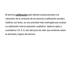 El término calificación está referido exclusivamente a la
valoración de la conducta de los alumnos (calificación escolar).
Calificar, por tanto, es una actividad más restringida que evaluar.
La calificación será la expresión cualitativa (apto/no apto) o
cuantitativa (10, 9, 8, etc) del juicio de valor que emitimos sobre
la actividad y logros del alumno.
 