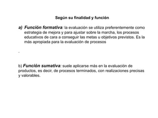 Según su finalidad y función
a) Función formativa: la evaluación se utiliza preferentemente como
estrategia de mejora y para ajustar sobre la marcha, los procesos
educativos de cara a conseguir las metas u objetivos previstos. Es la
más apropiada para la evaluación de procesos
.
b) Función sumativa: suele aplicarse más en la evaluación de
productos, es decir, de procesos terminados, con realizaciones precisas
y valorables.
 