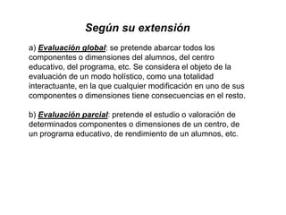 Según su extensión
a) Evaluación global: se pretende abarcar todos los
componentes o dimensiones del alumnos, del centro
educativo, del programa, etc. Se considera el objeto de la
evaluación de un modo holístico, como una totalidad
interactuante, en la que cualquier modificación en uno de sus
componentes o dimensiones tiene consecuencias en el resto.
b) Evaluación parcial: pretende el estudio o valoración de
determinados componentes o dimensiones de un centro, de
un programa educativo, de rendimiento de un alumnos, etc.
 