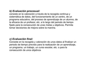 b) Evaluación procesual:
consiste en la valoración a través de la recogida continua y
sistemática de datos, del funcionamiento de un centro, de un
programa educativo, del proceso de aprendizaje de un alumno, de
la eficacia de un profesor, etc. a lo largo del periodo de tiempo
fijado para la consecución de unas metas u objetivos. Permite
tomar decisiones de mejora sobre la marcha.
c) Evaluación final:
Consiste en la recogida y valoración de unos datos al finalizar un
periodo de tiempo previsto para la realización de un aprendizaje,
un programa, un trabajo, un curso escolar, etc. o para la
consecución de unos objetivos
 