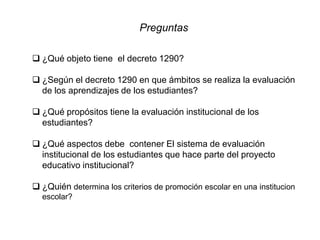 Preguntas
 ¿Qué objeto tiene el decreto 1290?
 ¿Según el decreto 1290 en que ámbitos se realiza la evaluación
de los aprendizajes de los estudiantes?
 ¿Qué propósitos tiene la evaluación institucional de los
estudiantes?
 ¿Qué aspectos debe contener El sistema de evaluación
institucional de los estudiantes que hace parte del proyecto
educativo institucional?
 ¿Quién determina los criterios de promoción escolar en una institucion
escolar?
 
