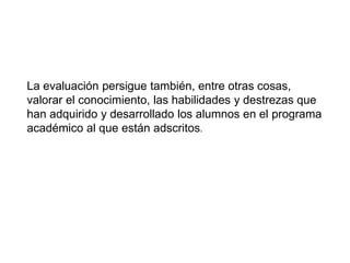 La evaluación persigue también, entre otras cosas,
valorar el conocimiento, las habilidades y destrezas que
han adquirido y desarrollado los alumnos en el programa
académico al que están adscritos.
 
