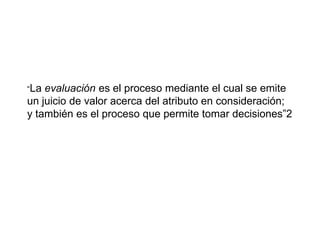 “La evaluación es el proceso mediante el cual se emite
un juicio de valor acerca del atributo en consideración;
y también es el proceso que permite tomar decisiones”2
 