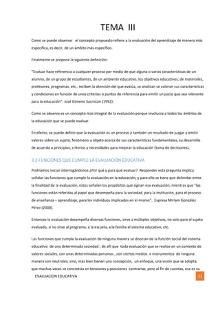 TEMA III
EVALUACION EDUCATIVA 11
Como se puede observar el concepto propuesto refiere a la evaluación del aprendizaje de manera más
específica, es decir, de un ámbito más específico.
Finalmente se propone la siguiente definición:
“Evaluar hace referencia a cualquier proceso por medio de que alguna o varias características de un
alumno, de un grupo de estudiantes, de un ambiente educativo, los objetivos educativos, de materiales,
profesores, programas, etc., reciben la atención del que evalúa, se analizan se valoran sus características
y condiciones en función de unos criterios o puntos de referencia para emitir un juicio que sea relevante
para la educación”. José Gimeno Sacristán (1992).
Como se observa es un concepto más integral de la evaluación porque involucra a todos los ámbitos de
la educación que se puede evaluar.
En efecto, se puede definir que la evaluación es un proceso y también un resultado de juzgar y emitir
valores sobre un sujeto, fenómeno u objeto acerca de sus características fundamentales, su desarrollo
de acuerdo a principios, criterios y necesidades para mejorar la educación (toma de decisiones).
3.2 FUNCIONES QUE CUMPLE LA EVALUACIÓN EDUCATIVA
Podríamos iniciar interrogándonos ¿Por qué y para qué evaluar? Responder esta pregunta implica
señalar las funciones que cumple la evaluación en la educación; y para ello se tiene que delimitar entre
la finalidad de la evaluación, estos señalan los propósitos que signan esa evaluación; mientras que “las
funciones están referidas al papel que desempeña para la sociedad, para la institución, para el proceso
de enseñanza – aprendizaje, para los individuos implicados en el mismo”. Expresa Miriam González
Pérez (2000).
Entonces la evaluación desempeña diversas funciones, sirve a múltiples objetivos, no solo para el sujeto
evaluado, si no sirve al programa, a la escuela, a la familia al sistema educativo, etc.
Las funciones que cumple la evaluación de ninguna manera se disocian de la función social del sistema
educativo de una determinada sociedad ; de allí que toda evaluación que se realice en un contexto de
valores sociales, con unas determinadas personas , con ciertos medios e instrumentos de ninguna
manera son neutrales; sino, más bien tienen una concepción, un enfoque, una visión que se adopta;
que muchas veces se concretiza en tensiones y posiciones contrarias, pero al fin de cuentas, esa es su
 