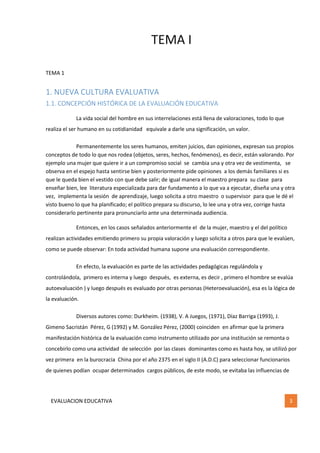 TEMA I
EVALUACION EDUCATIVA 3
TEMA 1
1. NUEVA CULTURA EVALUATIVA
1.1. CONCEPCIÓN HISTÓRICA DE LA EVALUACIÓN EDUCATIVA
La vida social del hombre en sus interrelaciones está llena de valoraciones, todo lo que
realiza el ser humano en su cotidianidad equivale a darle una significación, un valor.
Permanentemente los seres humanos, emiten juicios, dan opiniones, expresan sus propios
conceptos de todo lo que nos rodea (objetos, seres, hechos, fenómenos), es decir, están valorando. Por
ejemplo una mujer que quiere ir a un compromiso social se cambia una y otra vez de vestimenta, se
observa en el espejo hasta sentirse bien y posteriormente pide opiniones a los demás familiares si es
que le queda bien el vestido con que debe salir; de igual manera el maestro prepara su clase para
enseñar bien, lee literatura especializada para dar fundamento a lo que va a ejecutar, diseña una y otra
vez, implementa la sesión de aprendizaje, luego solicita a otro maestro o supervisor para que le dé el
visto bueno lo que ha planificado; el político prepara su discurso, lo lee una y otra vez, corrige hasta
considerarlo pertinente para pronunciarlo ante una determinada audiencia.
Entonces, en los casos señalados anteriormente el de la mujer, maestro y el del político
realizan actividades emitiendo primero su propia valoración y luego solicita a otros para que le evalúen,
como se puede observar: En toda actividad humana supone una evaluación correspondiente.
En efecto, la evaluación es parte de las actividades pedagógicas regulándola y
controlándola, primero es interna y luego después, es externa, es decir , primero el hombre se evalúa
autoevaluación ) y luego después es evaluado por otras personas (Heteroevaluación), esa es la lógica de
la evaluación.
Diversos autores como: Durkheim. (1938), V. A Juegos, (1971), Díaz Barriga (1993), J.
Gimeno Sacristán Pérez, G (1992) y M. González Pérez, (2000) coinciden en afirmar que la primera
manifestación histórica de la evaluación como instrumento utilizado por una institución se remonta o
concebirlo como una actividad de selección por las clases dominantes como es hasta hoy, se utilizó por
vez primera en la burocracia China por el año 2375 en el siglo II (A.D.C) para seleccionar funcionarios
de quienes podían ocupar determinados cargos públicos, de este modo, se evitaba las influencias de
 