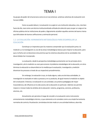TEMA I
EVALUACION EDUCATIVA 4
los grupos de poder de la burocracia como era en ese entonces prácticas selectivas de evaluación oral.
Forrest (1990).
Como se puede deducir, la evaluación no surgió en una institución educativa, sino, más bien
fuera de ella, nace como una técnica institucionalizada utilizada de selección para ocupar un cargo en las
oficinas públicas de las instituciones de poder y lógicamente accedían aquellos varones de buena crianza
que disfrutaban de buenas calificaciones y estimación personal.
1.2. LA EVALUACIÓN: HERRAMIENTA METODOLÓGICA PARA DESARROLLAR LA
EDUCACIÓN
Constituye un imperativo para los maestros comprender que la evaluación junto a la
medición y a la investigación es una de las áreas metodológicas básicas para mejorar la educación, pero
que a la fecha aún se desconoce esta premisa que los sistemas educativos de las sociedades más
desarrolladas han incorporado.
La evaluación, desde la perspectiva metodológica juntamente con los principios de la
investigación y de la medición se unen para encarar el problema metodológico de la educación; en otros
términos la educación se desarrollará en la medida que la evaluación, investigación y medición
dinamicen los procesos a través de sus respectivos procedimientos.
Sin embargo, la evaluación cruza, sin duda alguna, cada una de éstas actividades, la
investigación es evaluado en todo su proceso y en su producto, de igual manera la medición es objeto
de la evaluación. Entonces, la evaluación es una actividad, una práctica pedagógica de mayor
trascendencia y de influencia en la vida social y de la educación en particular. Además nos permite
mejorar e innovar todos los ámbitos de la educación: sistema, programas, servicios, profesores,
alumnos, etc.
Actualmente aún persiste el riesgo de concebir a la evaluación como instrumento
eminentemente metodológico-técnico, o que solamente se le considere como una simple herramienta
normativa de control y fiscalización, tornándose de éste modo en una actividad tediosa y aburrida.
 