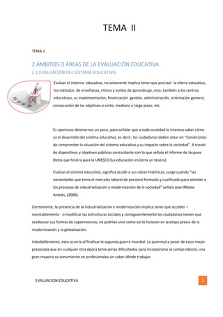 TEMA II
EVALUACION EDUCATIVA 5
TEMA 2
2.ÁMBITOS O ÁREAS DE LA EVALUACIÓN EDUCATIVA
2.1 EVALUACIÓN DEL SISTEMA EDUCATIVO
Evaluar el sistema educativo, no solamente implica tener que precisar la oferta educativa,
los métodos de enseñanza, ritmos y estilos de aprendizaje, sino, también a los centros
educativos, su implementación, financiación gestión, administración, orientación general,
consecución de los objetivos a corto, mediano y largo plazo, etc.
Es oportuno detenernos un poco, para señalar que a toda sociedad le interesa saber cómo
va el desarrollo del sistema educativo, es decir, los ciudadanos deben estar en “Condiciones
de comprender la situación del sistema educativo y su impacto sobre la sociedad”. A través
de dispositivos y objetivos públicos concordante con lo que señala el Informe de Jacques
Delos que hiciera para la UNESCO (La educación encierra un tesoro).
Evaluar el sistema educativo, significa acudir a sus raíces históricas, surge cuando “las
necesidades que tenía el mercado laboral de personal formado y cualificado para atender a
los procesos de industrialización y modernización de la sociedad” señala Joan Mateo
Andrés, (2000).
Ciertamente, la presencia de la industrialización y modernización implica tener que acceder –
inevitablemente - o modificar las estructuras sociales y consiguientemente los ciudadanos tienen que
readecuar sus formas de supervivencia; no podrían vivir como así lo hicieron en la etapa previa de la
modernización y la globalización.
Indudablemente, esto ocurría al finalizar la segunda guerra mundial. La juventud a pesar de estar mejor
preparada que en cualquier otra época tenía serias dificultades para incorporarse al campo laboral, una
gran mayoría se convirtieron en profesionales sin saber dónde trabajar.
 