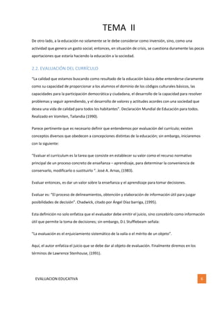 TEMA II
EVALUACION EDUCATIVA 6
De otro lado, a la educación no solamente se le debe considerar como inversión, sino, como una
actividad que genera un gasto social; entonces, en situación de crisis, se cuestiona duramente las pocas
aportaciones que estaría haciendo la educación a la sociedad.
2.2. EVALUACIÓN DEL CURRÍCULO
“La calidad que estamos buscando como resultado de la educación básica debe entenderse claramente
como su capacidad de proporcionar a los alumnos el dominio de los códigos culturales básicos, las
capacidades para la participación democrática y ciudadana, el desarrollo de la capacidad para resolver
problemas y seguir aprendiendo, y el desarrollo de valores y actitudes acordes con una sociedad que
desea una vida de calidad para todos los habitantes”. Declaración Mundial de Educación para todos.
Realizado en Vomiten, Tailandia (1990).
Parece pertinente que es necesario definir que entendemos por evaluación del currículo; existen
conceptos diversos que obedecen a concepciones distintas de la educación; sin embargo, iniciaremos
con la siguiente:
“Evaluar el currículum es la tarea que consiste en establecer su valor como el recurso normativo
principal de un proceso concreto de enseñanza – aprendizaje, para determinar la conveniencia de
conservarlo, modificarlo o sustituirlo “. José A. Arnas, (1983).
Evaluar entonces, es dar un valor sobre la enseñanza y el aprendizaje para tomar decisiones.
Evaluar es: “El proceso de delineamientos, obtención y elaboración de información útil para juzgar
posibilidades de decisión”. Chadwick, citado por Ángel Díaz barriga, (1995).
Esta definición no solo enfatiza que el evaluador debe emitir el juicio, sino concebirlo como información
útil que permite la toma de decisiones; sin embargo, D.L Stufflebeam señala:
“La evaluación es el enjuiciamiento sistemático de la valía o el mérito de un objeto”.
Aquí, el autor enfatiza el juicio que se debe dar al objeto de evaluación. Finalmente diremos en los
términos de Lawrence Stenhouse, (1991).
 