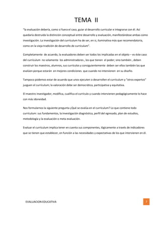 TEMA II
EVALUACION EDUCATIVA 7
“la evaluación debería, como si fuera el caso, guiar al desarrollo curricular e integrarse con él. Así
quedaría destruida la distinción conceptual entre desarrollo y evaluación, manifestándose ambas como
investigación. La investigación del currículum ha de ser, en si, iluminativa más que recomendatoria,
como en la vieja tradición de desarrollo de currículum”.
Completamente de acuerdo, la evaluadores deben ser todos los implicadas en el objeto – es éste caso
del currículum no solamente los administradores , los que tienen el poder; sino también , deben
construir los maestros, alumnos, sus currículos y consiguientemente deben ser ellos también las que
evalúen porque estarán en mejores condiciones que cuando no intervienen en su diseño.
Tampoco podemos estar de acuerdo que unos ejecuten o desarrollen el currículum y “otros expertos”
juzguen el currículum; la valoración debe ser democrática, participativa y equitativa.
El maestro investigador, modifica, cualifica el currículo y cuando intervienen pedagógicamente lo hace
con más idoneidad.
Nos formularnos la siguiente pregunta ¿Qué se evalúa en el currículum? Lo que contiene todo
currículum: sus fundamentos, la investigación diagnóstica, perfil del egresado, plan de estudios,
metodología y la evaluación o meta evaluación.
Evaluar el currículum implica tener en cuenta sus componentes, lógicamente a través de indicadores
que se tienen que establecer, en función a las necesidades y expectativas de los que intervienen en él.
 