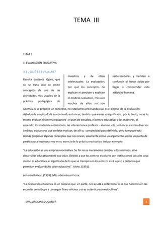 TEMA III
EVALUACION EDUCATIVA 8
TEMA 3
3. EVALUACIÓN EDUCATIVA
3.1 ¿QUÉ ES EVALUAR?
Resulta bastante lógico, que
no se trata sólo de emitir
conceptos de una de las
actividades más usuales de la
práctica pedagógica de
maestros y de otros
intelectuales: La evaluación;
por qué los conceptos no
explican ni precisan y explican
el modelo evaluativo, más aún
muchos de ellos no son
esclarecedores y tienden a
confundir al lector ávido por
llegar a comprender esta
actividad humana.
Además, si se propone un concepto, no estaríamos precisando cual es el objeto de la evaluación,
debido a la amplitud de su contenido entonces, tendría que variar su significado , por lo tanto, no es lo
mismo evaluar el sistema educativo , el plan de estudios, el centro educativo, a los maestros, al
aprendiz, los materiales educativos, las interacciones profesor – alumno etc.; entonces existen diversos
ámbitos educativos que se debe evaluar; de allí su complejidad para definirla; pero tampoco está
demás proponer algunos conceptos que nos sirvan, solamente como un argumento, como un punto de
partida para involucrarnos en su esencia de la práctica evaluativa. Así por ejemplo:
“La educación es una empresa normativa. Su fin no es meramente cambiar a los alumnos, sino
desarrollar educativamente sus vidas. Debido a que los centros escolares son instituciones sociales cuya
misión es educativa, el significado de lo que se transpira en los centros está sujeto a criterios que
permitan evaluar dicho valor educativo”. Aisne, (1991).
Antonio Bolívar, (1995). Más adelante enfatiza:
“La evaluación educativa es un proceso que, en parte, nos ayuda a determinar si lo que hacemos en las
escuelas contribuye a conseguir fines valiosos o si es auténtico con estos fines”.
 