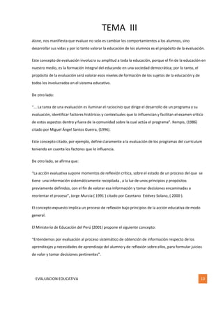 TEMA III
EVALUACION EDUCATIVA 10
Aisne, nos manifiesta que evaluar no solo es cambiar los comportamientos a los alumnos, sino
desarrollar sus vidas y por lo tanto valorar la educación de los alumnos es el propósito de la evaluación.
Este concepto de evaluación involucra su amplitud a toda la educación, porque el fin de la educación en
nuestro medio, es la formación integral del educando en una sociedad democrática; por lo tanto, el
propósito de la evaluación será valorar esos niveles de formación de los sujetos de la educación y de
todos los involucrados en el sistema educativo.
De otro lado:
“... La tarea de una evaluación es iluminar el raciocinio que dirige el desarrollo de un programa y su
evaluación, identificar factores históricos y contextuales que lo influencian y facilitan el examen crítico
de estos aspectos dentro y fuera de la comunidad sobre la cual actúa el programa”. Kempis, (1986)
citado por Miguel Ángel Santos Guerra, (1996).
Este concepto citado, por ejemplo, define claramente a la evaluación de los programas del currículum
teniendo en cuenta los factores que lo influencia.
De otro lado, se afirma que:
“La acción evaluativa supone momentos de reflexión crítica, sobre el estado de un proceso del que se
tiene una información sistemáticamente recopilada , a la luz de unos principios y propósitos
previamente definidos, con el fin de valorar esa información y tomar decisiones encaminadas a
reorientar el proceso”, Jorge Murcia ( 1991 ) citado por Cayetano Estévez Solano, ( 2000 ).
El concepto expuesto implica un proceso de reflexión bajo principios de la acción educativa de modo
general.
El Ministerio de Educación del Perú (2001) propone el siguiente concepto:
“Entendemos por evaluación al proceso sistemático de obtención de información respecto de los
aprendizajes y necesidades de aprendizaje del alumno y de reflexión sobre ellos, para formular juicios
de valor y tomar decisiones pertinentes”.
 
