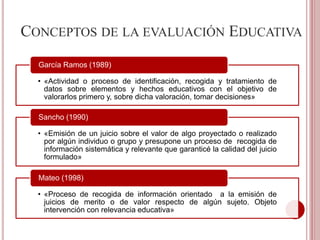 CONCEPTOS DE LA EVALUACIÓN EDUCATIVA
• «Actividad o proceso de identificación, recogida y tratamiento de
datos sobre elementos y hechos educativos con el objetivo de
valorarlos primero y, sobre dicha valoración, tomar decisiones»
García Ramos (1989)
• «Emisión de un juicio sobre el valor de algo proyectado o realizado
por algún individuo o grupo y presupone un proceso de recogida de
información sistemática y relevante que garanticé la calidad del juicio
formulado»
Sancho (1990)
• «Proceso de recogida de información orientado a la emisión de
juicios de merito o de valor respecto de algún sujeto. Objeto
intervención con relevancia educativa»
Mateo (1998)
 