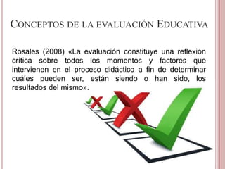 CONCEPTOS DE LA EVALUACIÓN EDUCATIVA
Rosales (2008) «La evaluación constituye una reflexión
crítica sobre todos los momentos y factores que
intervienen en el proceso didáctico a fin de determinar
cuáles pueden ser, están siendo o han sido, los
resultados del mismo».
 