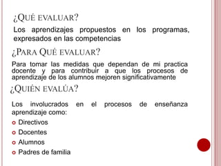 ¿QUÉ EVALUAR?
Los aprendizajes propuestos en los programas,
expresados en las competencias
¿PARA QUÉ EVALUAR?
Para tomar las medidas que dependan de mi practica
docente y para contribuir a que los procesos de
aprendizaje de los alumnos mejoren significativamente
¿QUIÉN EVALÚA?
Los involucrados en el procesos de enseñanza
aprendizaje como:
 Directivos
 Docentes
 Alumnos
 Padres de familia
 