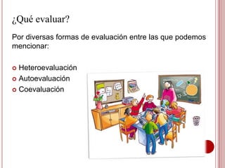 ¿Qué evaluar?
Por diversas formas de evaluación entre las que podemos
mencionar:
 Heteroevaluación
 Autoevaluación
 Coevaluación
 