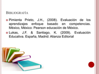 BIBLIOGRAFÍA
 Pimienta Prieto, J.H., (2008). Evaluación de los
aprendizajes enfoque basado en competencias.
México, México: Pearson educación de México.
 Lukas, J.F. & Santiago, K. (2009). Evaluación
Educativa. España, Madrid: Alianza Editorial
 