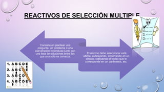 REACTIVOS DE SELECCIÓN MULTIPLE
Consiste en plantear una
pregunta, un problema o una
aseveración inconclusa junto con
una lista de soluciones entre las
que una sola es correcta.
El alumno debe seleccionar está
ultima, subrayando, encerrando en un
círculo, colocando el inciso que le
corresponde en un paréntesis, etc.
 