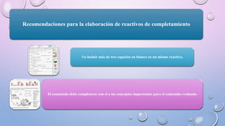 Recomendaciones para la elaboración de reactivos de completamiento
No incluir más de tres espacios en blanco en un mismo reactivo.
El enunciado debe completarse con el o los conceptos importantes para el contenido evaluado.
 