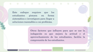 Este enfoque requiere que los
estudiantes piensen en forma
sistemática o investiguen para llegar a
soluciones razonables a un problema.
Otros factores que influyen para que se use la
indagación es que mejora la actitud y el
aprovechamiento de los estudiantes, facilita la
comprensión de los estudiantes.
 
