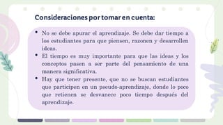 • No se debe apurar el aprendizaje. Se debe dar tiempo a
los estudiantes para que piensen, razonen y desarrollen
ideas.
• El tiempo es muy importante para que las ideas y los
conceptos pasen a ser parte del pensamiento de una
manera significativa.
• Hay que tener presente, que no se buscan estudiantes
que participen en un pseudo-aprendizaje, donde lo poco
que retienen se desvanece poco tiempo después del
aprendizaje.
Consideraciones por tomar en cuenta:
 