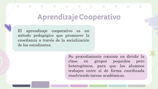 Aprendizaje Cooperativo
El aprendizaje cooperativo es un
método pedagógico que promueve la
enseñanza a través de la socialización
de los estudiantes.
Su procedimiento consiste en dividir la
clase en grupos pequeños pero
heterogéneos, para que los alumnos
trabajen entre sí de forma coordinada
resolviendo tareas académicas.
 