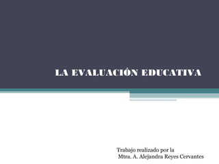 LA EVALUACIÓN EDUCATIVA
Trabajo realizado por la
Mtra. A. Alejandra Reyes Cervantes
 